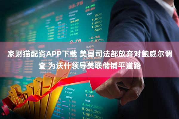 家财猫配资APP下载 美国司法部放弃对鲍威尔调查 为沃什领导美联储铺平道路