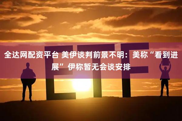 全达网配资平台 美伊谈判前景不明：美称“看到进展” 伊称暂无会谈安排