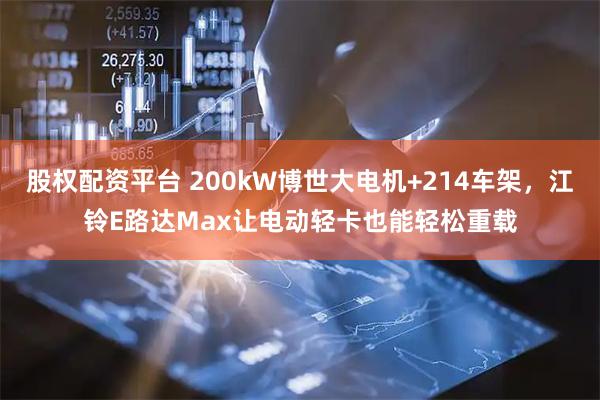 股权配资平台 200kW博世大电机+214车架，江铃E路达Max让电动轻卡也能轻松重载