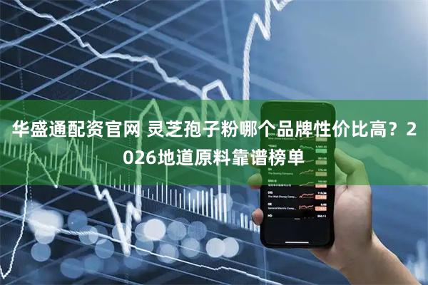 华盛通配资官网 灵芝孢子粉哪个品牌性价比高？2026地道原料靠谱榜单