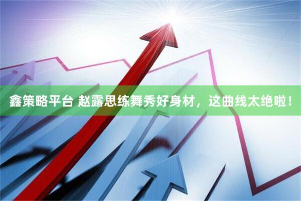 鑫策略平台 赵露思练舞秀好身材，这曲线太绝啦！
