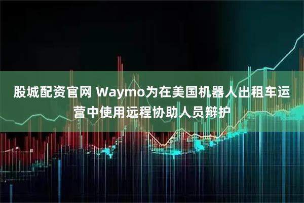 股城配资官网 Waymo为在美国机器人出租车运营中使用远程协助人员辩护